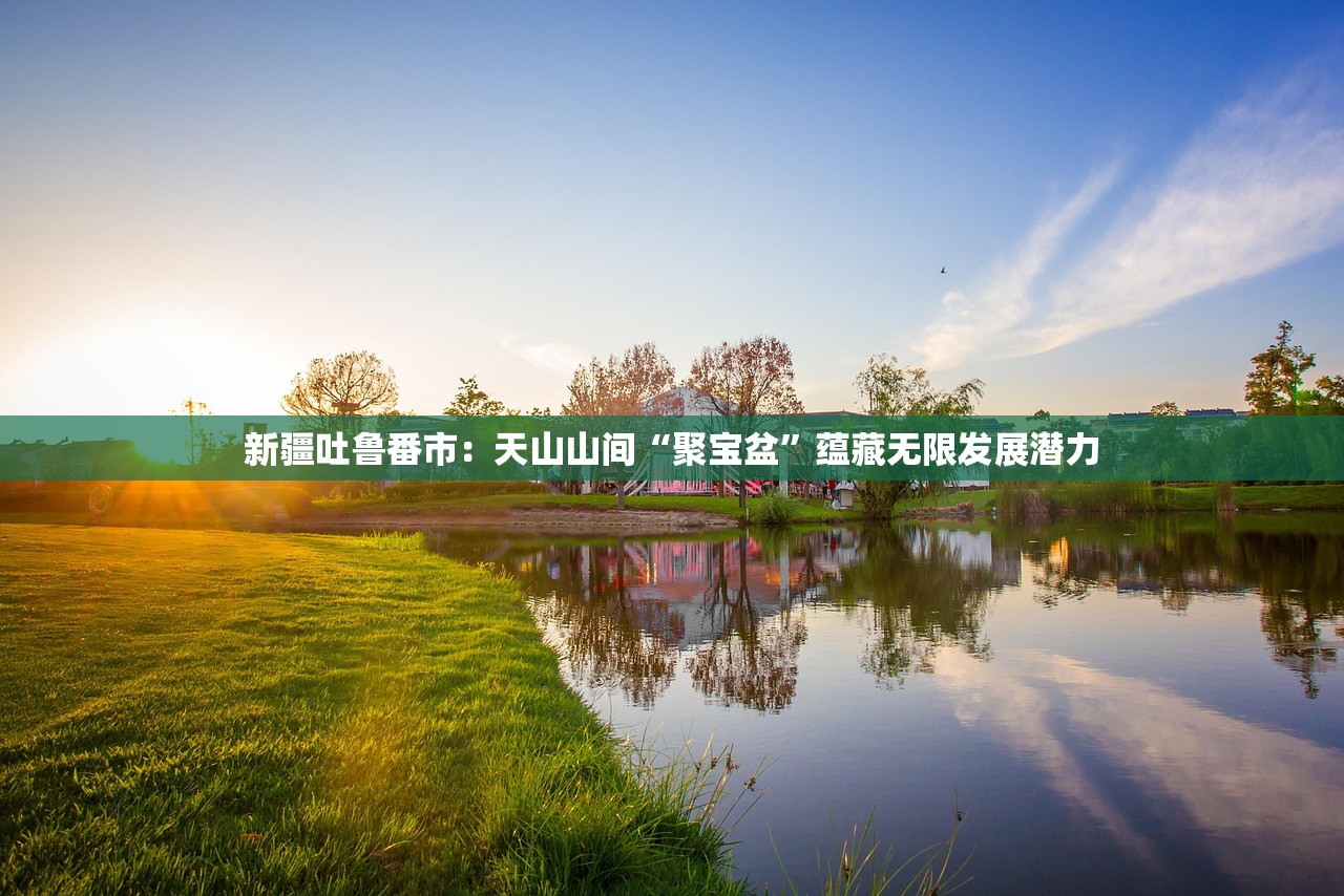 新疆吐鲁番市:天山山间“聚宝盆”蕴藏无限发展潜力 新疆吐鲁番市:天山山间“聚宝盆”蕴藏无限发展潜力