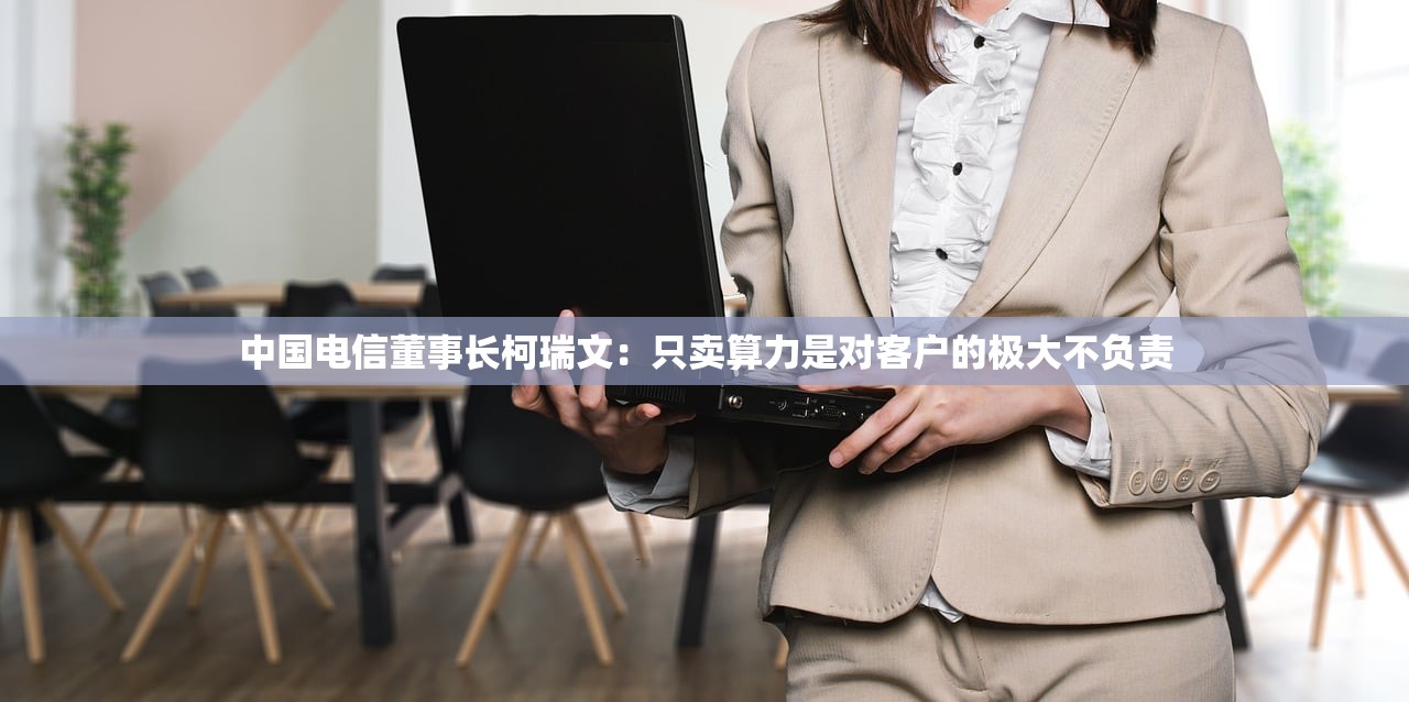 中国电信董事长柯瑞文：只卖算力是对客户的极大不负责