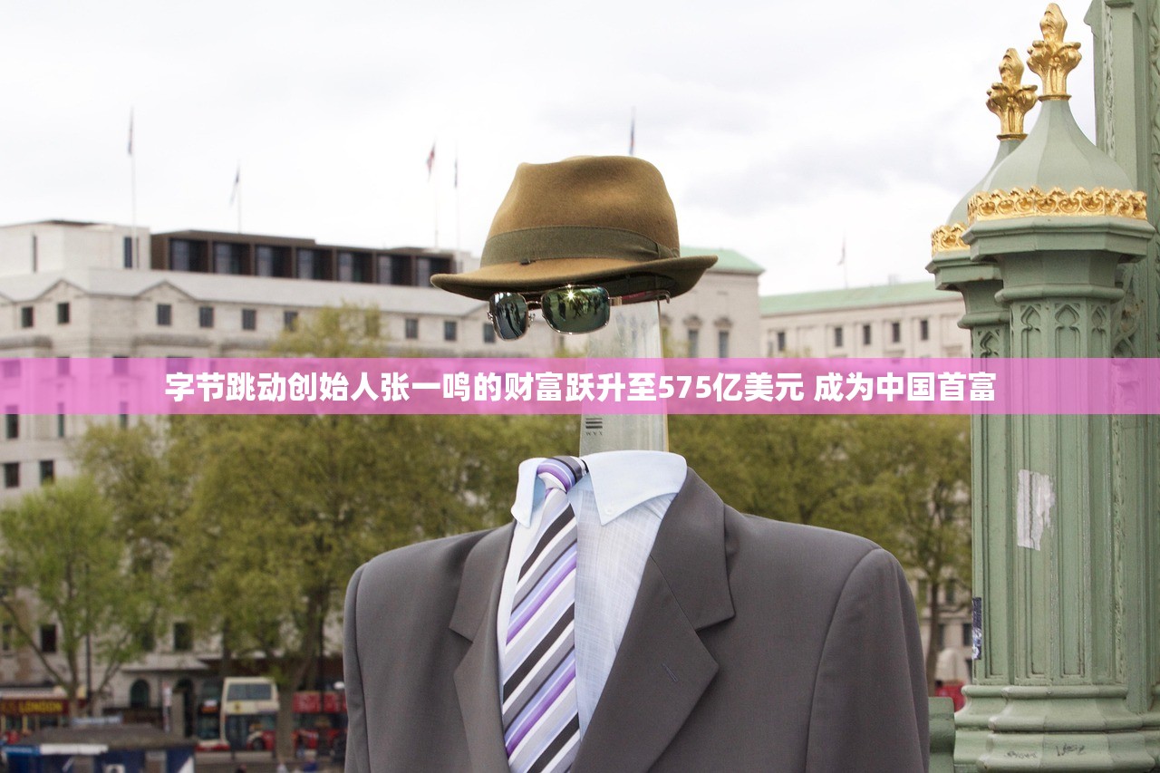字节跳动创始人张一鸣的财富跃升至575亿美元 成为中国首富
