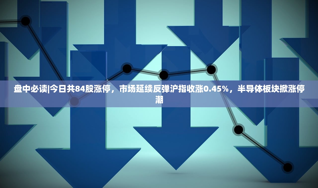 盘中必读|今日共84股涨停，市场延续反弹沪指收涨0.45%，半导体板块掀涨停潮