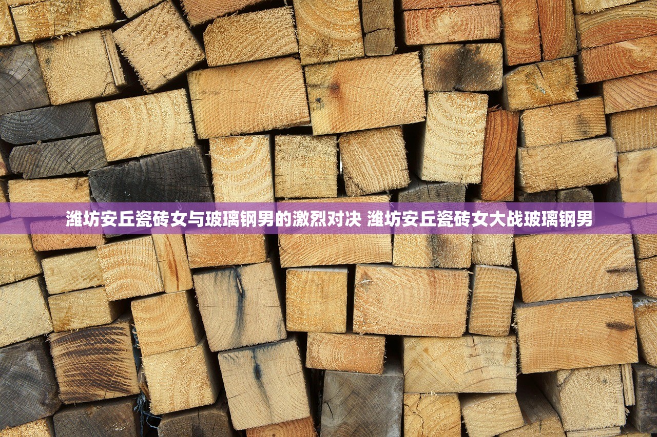 潍坊安丘瓷砖女与玻璃钢男的激烈对决 潍坊安丘瓷砖女大战玻璃钢男